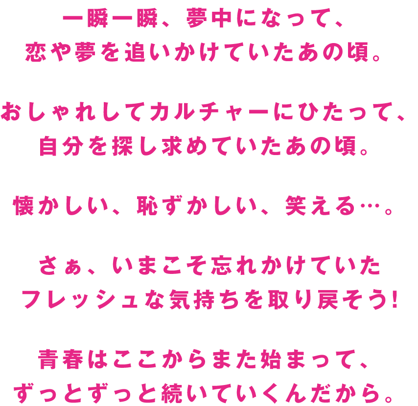一瞬一瞬、夢中になって、恋や夢を追いかけていたあの頃。おしゃれしてカルチャーにひたって、自分を探し求めていたあの頃。懐かしい、恥ずかしい、笑える…。さぁ、いまこそ忘れかけていたフレッシュな気持ちを取り戻そう!青春はここからまた始まって、ずっとずっと続いていくんだから。